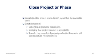 Close Project or Phase
 Completing the project scope doesn’t mean that the project is
done.
 What remains is:
 Collecting & finalizing paperwork.
 Verifying that project product is acceptable.
 Transferring completed project product to those who will
use it & return resources back.
Ahmad Maharma PMBOK 5th Edition 837
 