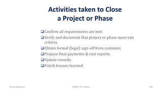 Activities taken to Close
a Project or Phase
Confirm all requirements are met.
Verify and document that project or phase meet exit
criteria.
Obtain formal (legal) sign-off from customer.
Prepare final payments & cost reports.
Update records.
Finish lessons learned.
Ahmad Maharma PMBOK 5th Edition 838
 