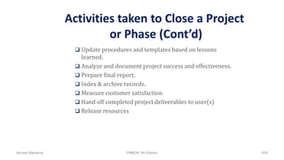 Activities taken to Close a Project
or Phase (Cont’d)
 Update procedures and templates based on lessons
learned.
 Analyze and document project success and effectiveness.
 Prepare final report.
 Index & archive records.
 Measure customer satisfaction.
 Hand off completed project deliverables to user(s)
 Release resources
Ahmad Maharma PMBOK 5th Edition 839
 