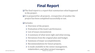 Final Report
 The final report is a report that summarizes what happened
in the project .
 It is prepared for all projects , irrespective of weather the
project has been completed successfully or not.
 Includes:
 Overview of the project.
 Evaluation of the team's performance.
 List of issues encountered.
 A summary of what went right and what wrong.
 Deviations from the original plan and budget.
 Summary of major accomplishments.
 Recommendations for future projects.
 Is made available to the senior management,
stakeholders, and other project managers.
Ahmad Maharma PMBOK 5th Edition 840
 