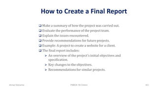 How to Create a Final Report
 Make a summary of how the project was carried out.
 Evaluate the performance of the project team.
 Explain the issues encountered.
 Provide recommendations for future projects.
 Example: A project to create a website for a client.
 The final report includes:
 An overview of the project's initial objectives and
specification.
 Key changes to the objectives.
 Recommendations for similar projects.
Ahmad Maharma PMBOK 5th Edition 841
 