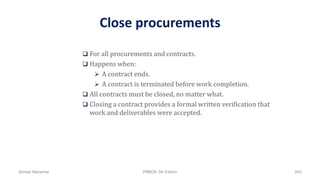 Close procurements
 For all procurements and contracts.
 Happens when:
 A contract ends.
 A contract is terminated before work completion.
 All contracts must be closed, no matter what.
 Closing a contract provides a formal written verification that
work and deliverables were accepted.
Ahmad Maharma PMBOK 5th Edition 845
 