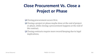 Close Procurement Vs. Close a
Project or Phase
 Closing procurement occurs first.
 Closing a project or phase maybe done at the end of project
or phase, while closing a procurement happens at the end of
the contract.
 Closing contracts require more record keeping due to legal
implications.
Ahmad Maharma PMBOK 5th Edition 846
 