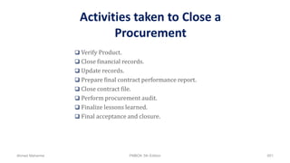 Activities taken to Close a
Procurement
 Verify Product.
 Close financial records.
 Update records.
 Prepare final contract performance report.
 Close contract file.
 Perform procurement audit.
 Finalize lessons learned.
 Final acceptance and closure.
Ahmad Maharma PMBOK 5th Edition 851
 