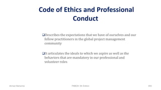 Code of Ethics and Professional
Conduct
Describes the expectations that we have of ourselves and our
fellow practitioners in the global project management
community
It articulates the ideals to which we aspire as well as the
behaviors that are mandatory in our professional and
volunteer roles
Ahmad Maharma PMBOK 5th Edition 855
 