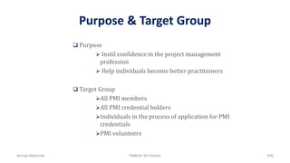 Purpose & Target Group
 Purpose
 Instil confidence in the project management
profession
 Help individuals become better practitioners
 Target Group
All PMI members
All PMI credential holders
Individuals in the process of application for PMI
credentials
PMI volunteers
Ahmad Maharma PMBOK 5th Edition 856
 