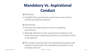 Mandatory Vs. Aspirational
Conduct
 Mandatory
 Establish firm requirements, and in some cases, limit or
prohibit practitioner behavior.
 Aspirational
 Describe the conduct that we strive to uphold as
practitioners
 Although adherence to the aspirational standards is not
easily measured, conducting ourselves in accordance with it
is not optional
 The conduct covered under the aspirational standards and
conduct covered under the mandatory standards are not
mutually exclusive
Ahmad Maharma PMBOK 5th Edition 858
 