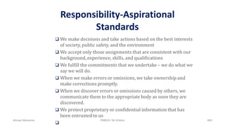 Responsibility-Aspirational
Standards
 We make decisions and take actions based on the best interests
of society, public safety, and the environment
 We accept only those assignments that are consistent with our
background, experience, skills, and qualifications
 We fulfill the commitments that we undertake – we do what we
say we will do.
 When we make errors or omissions, we take ownership and
make corrections promptly.
 When we discover errors or omissions caused by others, we
communicate them to the appropriate body as soon they are
discovered.
 We protect proprietary or confidential information that has
been entrusted to us

Ahmad Maharma PMBOK 5th Edition 860
 