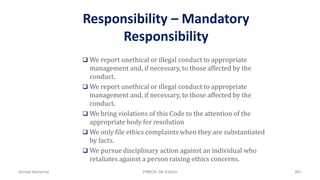 Responsibility – Mandatory
Responsibility
 We report unethical or illegal conduct to appropriate
management and, if necessary, to those affected by the
conduct.
 We report unethical or illegal conduct to appropriate
management and, if necessary, to those affected by the
conduct.
 We bring violations of this Code to the attention of the
appropriate body for resolution
 We only file ethics complaints when they are substantiated
by facts.
 We pursue disciplinary action against an individual who
retaliates against a person raising ethics concerns.
Ahmad Maharma PMBOK 5th Edition 861
 