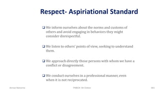 Respect- Aspiriational Standard
 We inform ourselves about the norms and customs of
others and avoid engaging in behaviors they might
consider disrespectful.
 We listen to others’ points of view, seeking to understand
them.
 We approach directly those persons with whom we have a
conflict or disagreement.
 We conduct ourselves in a professional manner, even
when it is not reciprocated.
Ahmad Maharma PMBOK 5th Edition 863
 