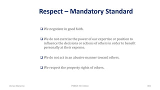 Respect – Mandatory Standard
 We negotiate in good faith.
 We do not exercise the power of our expertise or position to
influence the decisions or actions of others in order to benefit
personally at their expense.
 We do not act in an abusive manner toward others.
 We respect the property rights of others.
Ahmad Maharma PMBOK 5th Edition 864
 