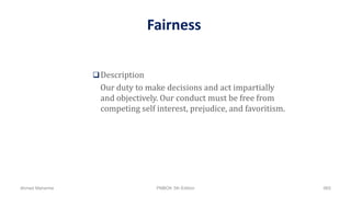 Fairness
Description
Our duty to make decisions and act impartially
and objectively. Our conduct must be free from
competing self interest, prejudice, and favoritism.
Ahmad Maharma PMBOK 5th Edition 865
 