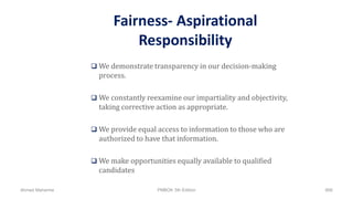 Fairness- Aspirational
Responsibility
 We demonstrate transparency in our decision-making
process.
 We constantly reexamine our impartiality and objectivity,
taking corrective action as appropriate.
 We provide equal access to information to those who are
authorized to have that information.
 We make opportunities equally available to qualified
candidates
Ahmad Maharma PMBOK 5th Edition 866
 