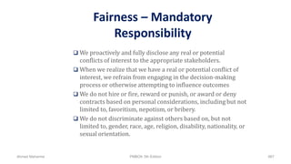 Fairness – Mandatory
Responsibility
 We proactively and fully disclose any real or potential
conflicts of interest to the appropriate stakeholders.
 When we realize that we have a real or potential conflict of
interest, we refrain from engaging in the decision-making
process or otherwise attempting to influence outcomes
 We do not hire or fire, reward or punish, or award or deny
contracts based on personal considerations, including but not
limited to, favoritism, nepotism, or bribery.
 We do not discriminate against others based on, but not
limited to, gender, race, age, religion, disability, nationality, or
sexual orientation.
Ahmad Maharma PMBOK 5th Edition 867
 
