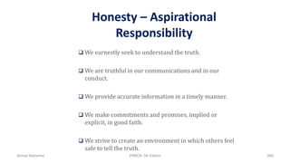 Honesty – Aspirational
Responsibility
 We earnestly seek to understand the truth.
 We are truthful in our communications and in our
conduct.
 We provide accurate information in a timely manner.
 We make commitments and promises, implied or
explicit, in good faith.
 We strive to create an environment in which others feel
safe to tell the truth.
Ahmad Maharma PMBOK 5th Edition 869
 