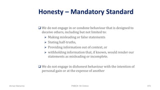 Honesty – Mandatory Standard
 We do not engage in or condone behaviour that is designed to
deceive others, including but not limited to:
 Making misleading or false statements
 Stating half-truths,
 Providing information out of context, or
 withholding information that, if known, would render our
statements as misleading or incomplete.
 We do not engage in dishonest behaviour with the intention of
personal gain or at the expense of another
Ahmad Maharma PMBOK 5th Edition 870
 