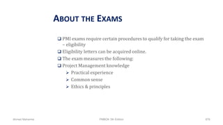 ABOUT THE EXAMS
 PMI exams require certain procedures to qualify for taking the exam
– eligibility
 Eligibility letters can be acquired online.
 The exam measures the following:
 Project Management knowledge
 Practical experience
 Common sense
 Ethics & principles
Ahmad Maharma PMBOK 5th Edition 876
 