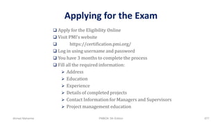 Applying for the Exam
 Apply for the Eligibility Online
 Visit PMI’s website
 https://certification.pmi.org/
 Log in using username and password
 You have 3 months to complete the process
 Fill all the required information:
 Address
 Education
 Experience
 Details of completed projects
 Contact Information for Managers and Supervisors
 Project management education
Ahmad Maharma PMBOK 5th Edition 877
 