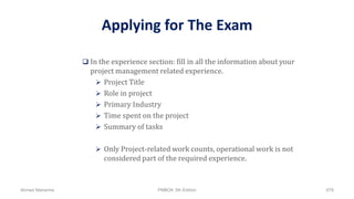 Applying for The Exam
 In the experience section: fill in all the information about your
project management related experience.
 Project Title
 Role in project
 Primary Industry
 Time spent on the project
 Summary of tasks
 Only Project-related work counts, operational work is not
considered part of the required experience.
Ahmad Maharma PMBOK 5th Edition 878
 