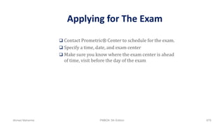  Contact Prometric® Center to schedule for the exam.
 Specify a time, date, and exam center
 Make sure you know where the exam center is ahead
of time, visit before the day of the exam
Applying for The Exam
Ahmad Maharma PMBOK 5th Edition 879
 