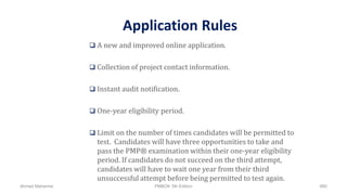 Application Rules
 A new and improved online application.
 Collection of project contact information.
 Instant audit notification.
 One-year eligibility period.
 Limit on the number of times candidates will be permitted to
test. Candidates will have three opportunities to take and
pass the PMP® examination within their one-year eligibility
period. If candidates do not succeed on the third attempt,
candidates will have to wait one year from their third
unsuccessful attempt before being permitted to test again.
Ahmad Maharma PMBOK 5th Edition 880
 