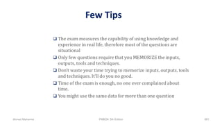 Few Tips
 The exam measures the capability of using knowledge and
experience in real life, therefore most of the questions are
situational
 Only few questions require that you MEMORIZE the inputs,
outputs, tools and techniques.
 Don’t waste your time trying to memorize inputs, outputs, tools
and techniques. It’ll do you no good.
 Time of the exam is enough, no one ever complained about
time.
 You might use the same data for more than one question
Ahmad Maharma PMBOK 5th Edition 881
 