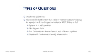 TYPES OF QUESTIONS
 Situational questions
 You received Notification that a major item you are purchasing
for a project will be delayed, what is the BEST Thing to do?
 Ignore it, it will go away
 Notify your boss
 Let the customer know about it and talk over options
 Meet with the team to identify alternatives.
Ahmad Maharma PMBOK 5th Edition 883
 