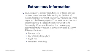Extraneous information
 Your company is a major manufacturer of doors, and has
received numerous awards for quality. As the head of
manufacturing department, you have 230 people reporting
to you on 23 different projects. Experience shows that each
time you double the production of doors, unit costs
decrease by 10 percent. Based on this, the company
determines that production of 3,000 doors costs $ 21,000.
This case illustrates:
 Learning cycle
 Law of diminishing return
 80/20 rule
 Parametric estimating
Ahmad Maharma PMBOK 5th Edition 885
 