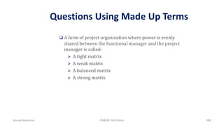 Questions Using Made Up Terms
 A form of project organization where power is evenly
shared between the functional manager and the project
manager is called:
 A tight matrix
 A weak matrix
 A balanced matrix
 A strong matrix
Ahmad Maharma PMBOK 5th Edition 886
 