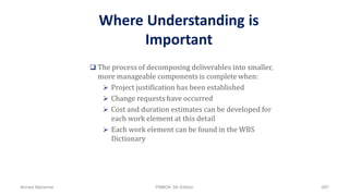 Where Understanding is
Important
 The process of decomposing deliverables into smaller,
more manageable components is complete when:
 Project justification has been established
 Change requests have occurred
 Cost and duration estimates can be developed for
each work element at this detail
 Each work element can be found in the WBS
Dictionary
Ahmad Maharma PMBOK 5th Edition 887
 