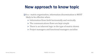 New approach to know topic
 In a matrix organization, information dissemination is MOST
likely to be effective when:
 Information flows both horizontally and vertically
 The communications flows are kept simple
 There is an inherent logic in the type of matrix shown
 Project managers and functional managers socialize
Ahmad Maharma PMBOK 5th Edition 888
 
