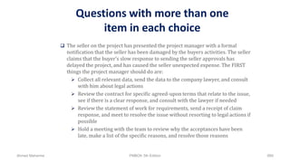 Questions with more than one
item in each choice
 The seller on the project has presented the project manager with a formal
notification that the seller has been damaged by the buyers activities. The seller
claims that the buyer’s slow response to sending the seller approvals has
delayed the project, and has caused the seller unexpected expense. The FIRST
things the project manager should do are:
 Collect all relevant data, send the data to the company lawyer, and consult
with him about legal actions
 Review the contract for specific agreed-upon terms that relate to the issue,
see if there is a clear response, and consult with the lawyer if needed
 Review the statement of work for requirements, send a receipt of claim
response, and meet to resolve the issue without resorting to legal actions if
possible
 Hold a meeting with the team to review why the acceptances have been
late, make a list of the specific reasons, and resolve those reasons
Ahmad Maharma PMBOK 5th Edition 889
 