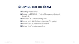 STUDYING FOR THE EXAM
 Reading the material
 Reviewing PMBOK® - Project Management Body of
Knowledge
 Processes in each knowledge area
 Inputs, tools & techniques, outputs of processes
 Review code of professional conduct
 Solve a lot of practice questions
Ahmad Maharma PMBOK 5th Edition 890
 