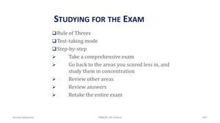 STUDYING FOR THE EXAM
Rule of Threes
Test-taking mode
Step-by-step
 Take a comprehensive exam
 Go back to the areas you scored less in, and
study them in concentration
 Review other areas
 Review answers
 Retake the entire exam
Ahmad Maharma PMBOK 5th Edition 891
 