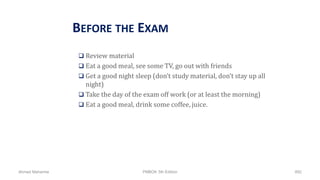 BEFORE THE EXAM
 Review material
 Eat a good meal, see some TV, go out with friends
 Get a good night sleep (don’t study material, don’t stay up all
night)
 Take the day of the exam off work (or at least the morning)
 Eat a good meal, drink some coffee, juice.
Ahmad Maharma PMBOK 5th Edition 892
 