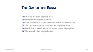 THE DAY OF THE EXAM
 Schedule the exam between 9-10
 Wear comfortable cloths, shoes
 Leave the house at least 45 minutes before the exam starts
 Take two Identification cards and the eligibility letter
 No calculator, no cell phone, no review notes, no smoking
 Take a snack (they might allow it)
Ahmad Maharma PMBOK 5th Edition 893
 