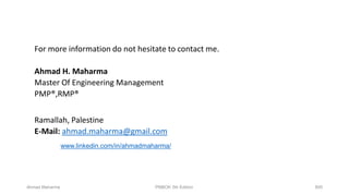 Ahmad Maharma 895PMBOK 5th Edition
For more information do not hesitate to contact me.
Ahmad H. Maharma
Master Of Engineering Management
PMP®,RMP®
Ramallah, Palestine
E-Mail: ahmad.maharma@gmail.com
www.linkedin.com/in/ahmadmaharma/
 