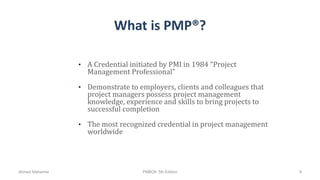 What is PMP®?
• A Credential initiated by PMI in 1984 “Project
Management Professional”
• Demonstrate to employers, clients and colleagues that
project managers possess project management
knowledge, experience and skills to bring projects to
successful completion
• The most recognized credential in project management
worldwide
Ahmad Maharma PMBOK 5th Edition 9
 