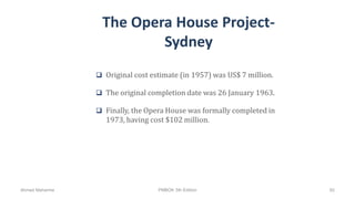 The Opera House Project-
Sydney
 Original cost estimate (in 1957) was US$ 7 million.
 The original completion date was 26 January 1963.
 Finally, the Opera House was formally completed in
1973, having cost $102 million.
Ahmad Maharma PMBOK 5th Edition 92
 