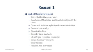 Reason 1
 Lack of User Involvement
– Correctly identify proper user
– Develop and Maintain a quality relationship with the
client
– Create and maintain a platform for communication
– Demonstrate results
– Educate the client
– Consider their feedback
– Identify and recruit an evangelist
– Conduct primary research
– Show respect
– Focus on real user needs
Ahmad Maharma PMBOK 5th Edition 94
 