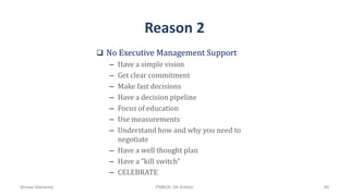 Reason 2
 No Executive Management Support
– Have a simple vision
– Get clear commitment
– Make fast decisions
– Have a decision pipeline
– Focus of education
– Use measurements
– Understand how and why you need to
negotiate
– Have a well thought plan
– Have a “kill switch”
– CELEBRATE
Ahmad Maharma PMBOK 5th Edition 95
 
