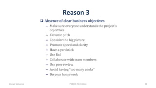 Reason 3
 Absence of clear business objectives
– Make sure everyone understands the project's
objectives
– Elevator pitch
– Consider the big picture
– Promote speed and clarity
– Have a yardstick
– Use RoI
– Collaborate with team members
– Use peer review
– Avoid having “too many cooks”
– Do your homework
Ahmad Maharma PMBOK 5th Edition 96
 