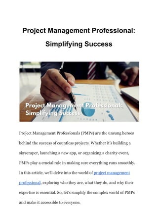Project Management Professional:
Simplifying Success
Project Management Professionals (PMPs) are the unsung heroes
behind the success of countless projects. Whether it’s building a
skyscraper, launching a new app, or organizing a charity event,
PMPs play a crucial role in making sure everything runs smoothly.
In this article, we’ll delve into the world of project management
professional, exploring who they are, what they do, and why their
expertise is essential. So, let’s simplify the complex world of PMPs
and make it accessible to everyone.
 