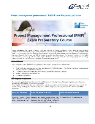 Project management professional ( PMP) Exam Perparatory Course 
Course Description : This course introduces the Project Manager to skills in managing a Project using generally accepted 
best practices as described by Project Management Body of Knowledge (PMBOK® Guide) of Project Management Institute 
(PMI). The Course also prepares the Project Management Professional (PMP)® Certification aspirant for the PMP® Exam. 
It provides the thirty-five contact hours/PDUs needed for submission of application. The concepts mentioned in the guide 
are explained and backed up with relevant examples. All the ten knowledge areas, five process groups (which have forty-seven 
processes) are taken through in a logical sequence with applications 
Course Objectives 
Upon completion of the PMP® Exam Preparatory online course, participants will learn how to: 
 Apply the Project Management principles described in the PMBOK® Guide – Fifth Edition, in projects of various sizes 
and take informed and balanced decisions 
 Understand and implement Project Management framework in respective projects 
 Submit the application for PMP® Exam 
 Undertake PMP® Exam 
PMP Eligibility Requirements 
The course is applicable to practitioners of Project Management including Project Manager, Engineer, Lead, Executive, 
Business Analyst, member of PMO team and others. 
To be eligible for PMP credential, you must meet the following educational and professional experience requirements. All 
project management experience must have accrued within last eight consecutive years prior to submission of PMP 
Application 
Educational Background 
Project Management Experience Project Management Education 
Secondary degree (high 
school diploma, associate’s 
degree or global equivalent) 
Minimum five years/60 months unique non-overlapping 
professional project management 
experience during which at least 7,500 hours 
were spent leading and directing the project 
35 contact hours of formal education 
Or 
 