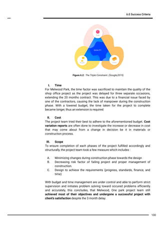 6.0 Success Criteria
100
I. Time
For Melwood Park, the time factor was sacriﬁced to maintain the quality of the
shop ofﬁce project as the project was delayed for three separate occasions,
extending the 20 months contract. This was due to a ﬁnancial issue faced by
one of the contractors, causing the lack of manpower during the construction
phase. With a lowered budget, the time taken for the project to complete
became longer, thus an extension is required
II. Cost
The project team tried their best to adhere to the aforementioned budget. Cost
variation reports are often done to investigate the increase or decrease in cost
that may come about from a change in decision be it in materials or
construction process.
III. Scope
To ensure completion of each phases of the project fulﬁlled accordingly and
structurally, the project team took a few measure which includes :
A. Minimizing changes during construction phase towards the design
B. Decreasing risk factor of failing project and proper management of
construction.
C. Design to achieve the requirements (progress, standards, ﬁnance, and
time)
With budget and time management are under control and able to perform strict
supervision and initiates problem solving toward occured problems efﬁciently
and accurately, this concludes, that Melwood, One park project team still
achieved most of their objectives and undergone a successful project with
client’s satisfaction despite the 3 month delay.
Figure 6.2: The Triple Constraint. (Google,2019)
 