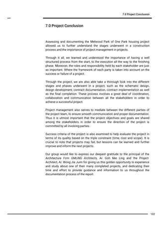 7.0 Project Conclusion
7.0 Project Conclusion
Assessing and documenting the Melwood Park of One Park housing project
allowed us to further understand the stages underwent in a construction
process and the importance of project management in projects.
Through it all, we learned and understood the importance of having a well
structured process from the start, to the execution all the way to the ﬁnishing
phase. Moreover, the roles and responsibility held by each stakeholder are just
as important. Where the framework of each party is taken into account on the
success or failure of a project.
Through the project, we are also able take a thorough look into the different
stages and phases underwent in a project, such as the schematic design,
design development, contract documentation, contract implementation as well
as the ﬁnal completion. These process involves a great deal of coordination,
collaboration and communication between all the stakeholders in order to
achieve a successful project.
Project management also serves to mediate between the different parties of
the project team, to ensure smooth communication and proper documentation.
Thus it is utmost important that the project objectives and goals are shared
among the stakeholders in order to ensure the direction of the project is
committed by all involving parties.
Success criteria of the project is also examined to help evaluate the project in
terms of its quality based on the triple constraint (time, cost and scope). It is
crucial to note that projects may fail, but lessons can be learned and further
improve and inform the next projects.
Our group would like to express our deepest gratitude to the principal of the
Architecture Firm GMLING Architects, Ar. Goh Mei Ling and the Project
Architect, Ar. Wong Jia Junn for giving us this golden opportunity to experience
and study about one of their many completed projects, and dedicating their
time and effort to provide guidance and information to us throughout the
documentation process of the report.
102
 