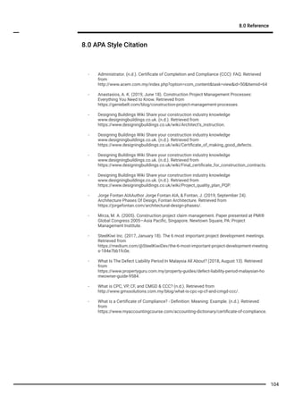 8.0 APA Style Citation
8.0 Reference
- Administrator. (n.d.). Certiﬁcate of Completion and Compliance (CCC): FAQ. Retrieved
from
http://www.acem.com.my/index.php?option=com_content&task=view&id=50&Itemid=64
- Anastasios, A. K. (2019, June 18). Construction Project Management Processes:
Everything You Need to Know. Retrieved from
https://geniebelt.com/blog/construction-project-management-processes.
- Designing Buildings Wiki Share your construction industry knowledge
www.designingbuildings.co.uk. (n.d.). Retrieved from
https://www.designingbuildings.co.uk/wiki/Architect's_instruction.
- Designing Buildings Wiki Share your construction industry knowledge
www.designingbuildings.co.uk. (n.d.). Retrieved from
https://www.designingbuildings.co.uk/wiki/Certiﬁcate_of_making_good_defects.
- Designing Buildings Wiki Share your construction industry knowledge
www.designingbuildings.co.uk. (n.d.). Retrieved from
https://www.designingbuildings.co.uk/wiki/Final_certiﬁcate_for_construction_contracts.
- Designing Buildings Wiki Share your construction industry knowledge
www.designingbuildings.co.uk. (n.d.). Retrieved from
https://www.designingbuildings.co.uk/wiki/Project_quality_plan_PQP.
- Jorge Fontan AIAAuthor Jorge Fontan AIA, & Fontan, J. (2019, September 24).
Architecture Phases Of Design, Fontan Architecture. Retrieved from
https://jorgefontan.com/architectural-design-phases/.
- Mirza, M. A. (2005). Construction project claim management. Paper presented at PMI®
Global Congress 2005—Asia Paciﬁc, Singapore. Newtown Square, PA: Project
Management Institute.
- SteelKiwi Inc. (2017, January 18). The 6 most important project development meetings.
Retrieved from
https://medium.com/@SteelKiwiDev/the-6-most-important-project-development-meeting
s-184e7bb1fc0e.
- What Is The Defect Liability Period In Malaysia All About? (2018, August 13). Retrieved
from
https://www.propertyguru.com.my/property-guides/defect-liability-period-malaysian-ho
meowner-guide-9584.
- What is CPC, VP, CF, and CMGD & CCC? (n.d.). Retrieved from
http://www.gmssolutions.com.my/blog/what-is-cpc-vp-cf-and-cmgd-ccc/.
- What is a Certiﬁcate of Compliance? - Deﬁnition: Meaning: Example. (n.d.). Retrieved
from
https://www.myaccountingcourse.com/accounting-dictionary/certiﬁcate-of-compliance.
104
 