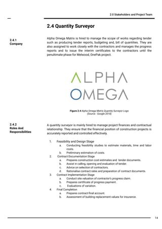 2.4 Quantity Surveyor
Alpha Omega Matrix is hired to manage the scope of works regarding tender
such as producing tender reports, budgeting and, bill of quantities. They are
also assigned to work closely with the contractors and manages the progress
reports and to issue the interim certiﬁcates to the contractors until the
penultimate phase for Melwood, OnePak project.
2.0 Stakeholders and Project Team
A quantity surveyor is mainly hired to manage project ﬁnances and contractual
relationship. They ensure that the ﬁnancial position of construction projects is
accurately reported and controlled effectively.
1. Feasibility and Design Stage
a. Conducting feasibility studies to estimate materials, time and labor
costs.
b. Preliminary estimation of costs.
2. Contract Documentation Stage
a. Prepares construction cost estimates and tender documents.
b. Assist in calling, opening and evaluation of tender.
c. Advice on selection of contractors.
d. Rationalise contract rates and preparation of contract documents.
3. Contract Implementation Stage
a. Conduct site valuation of contractor’s progress claim.
b. Prepares certiﬁcate of progress payment .
c. Evaluations of variation.
4. Final Completion
a. Prepares contract ﬁnal account.
b. Assessment of building replacement values for insurance.
2.4.2
Roles And
Responsibilities
2.4.1
Company
Figure 2.4 Alpha Omega Metrix Quantity Surveyor Logo
(Source : Google 2018)
14
 