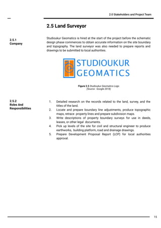 2.5 Land Surveyor
Studioukur Geomatics is hired at the start of the project before the schematic
design phase commences to obtain accurate information on the site boundary
and topography. The land surveyor was also needed to prepare reports and
drawings to be submitted to local authorities.
2.0 Stakeholders and Project Team
1. Detailed research on the records related to the land, survey, and the
titles of the land.
2. Locate and prepare boundary line adjustments, produce topographic
maps, retrace property lines and prepare subdivision maps.
3. Write descriptions of property boundary surveys for use in deeds,
leases, or other legal documents.
4. Pick up levels of the site for civil and structural engineer to produce
earthworks, building platform, road and drainage drawings.
5. Prepare Development Proposal Report (LCP) for local authorities
approval.
2.5.2
Roles And
Responsibilities
2.5.1
Company
Figure 2.5 Studioukur Geomatics Logo
(Source : Google 2018)
15
 