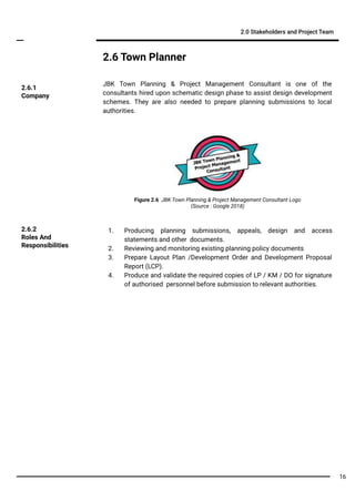 2.6 Town Planner
JBK Town Planning & Project Management Consultant is one of the
consultants hired upon schematic design phase to assist design development
schemes. They are also needed to prepare planning submissions to local
authorities.
2.0 Stakeholders and Project Team
2.6.1
Company
1. Producing planning submissions, appeals, design and access
statements and other documents.
2. Reviewing and monitoring existing planning policy documents
3. Prepare Layout Plan /Development Order and Development Proposal
Report (LCP).
4. Produce and validate the required copies of LP / KM / DO for signature
of authorised personnel before submission to relevant authorities.
2.6.2
Roles And
Responsibilities
Figure 2.6 JBK Town Planning & Project Management Consultant Logo
(Source : Google 2018)
16
 